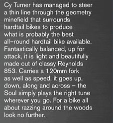 Cy Turner has managed to steer 
a thin line through the geometry 
minefield that surrounds 
hardtail bikes to produce 
what is probably the best 
all-round hardtail bike available. 
Fantastically balanced, up for 
attack, it is light and beautifully 
made out of classy Reynolds 
853. Carries a 120mm fork 
as well as speed, it goes up, 
down, along and across - the 
Soul simply plays the right tune 
wherever you go. For a bike all 
about razzing around the woods 
look no further.